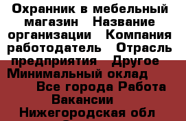 Охранник в мебельный магазин › Название организации ­ Компания-работодатель › Отрасль предприятия ­ Другое › Минимальный оклад ­ 50 000 - Все города Работа » Вакансии   . Нижегородская обл.,Саров г.